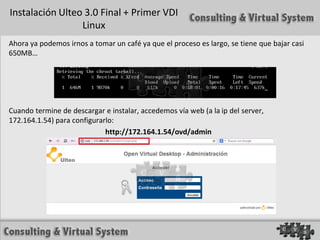 Instalación Ulteo 3.0 Final + Primer VDI
                 Linux
Ahora ya podemos irnos a tomar un café ya que el proceso es largo, se tiene que bajar casi
650MB…




Cuando termine de descargar e instalar, accedemos vía web (a la ip del server,
172.164.1.54) para configurarlo:
                             http://172.164.1.54/ovd/admin
 