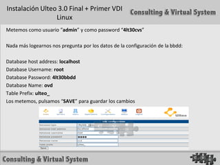 Instalación Ulteo 3.0 Final + Primer VDI
                 Linux
Metemos como usuario ”admin” y como password “4lt30cvs”

Nada más logearnos nos pregunta por los datos de la configuración de la bbdd:

Database host address: localhost
Database Username: root
Database Password: 4lt30bbdd
Database Name: ovd
Table Prefix: ulteo_
Los metemos, pulsamos “SAVE” para guardar los cambios
 