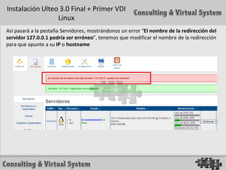 Instalación Ulteo 3.0 Final + Primer VDI
                 Linux
Así pasará a la pestaña Servidores, mostrándonos un error “El nombre de la redirección del
servidor 127.0.0.1 podría ser erróneo”, tenemos que modificar el nombre de la redirección
para que apunte a su IP o hostname
 