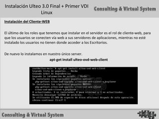 Instalación Ulteo 3.0 Final + Primer VDI
                 Linux
Instalación del Cliente-WEB

El último de los roles que tenemos que instalar en el servidor es el rol de cliente-web, para
que los usuarios se conecten vía web a sus servidores de aplicaciones, mientras no esté
instalado los usuarios no tienen donde acceder a los Escritorios.

De nuevo lo instalamos en nuestro único server.
                           apt-get install ulteo-ovd-web-client
 