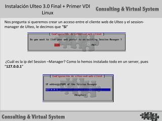 Instalación Ulteo 3.0 Final + Primer VDI
                 Linux
Nos pregunta si queremos crear un acceso entre el cliente web de Ulteo y el session-
manager de Ulteo, le decimos que “Si”




 ¿Cuál es la ip del Session –Manager? Como lo hemos instalado todo en un server, pues
“127.0.0.1”
 