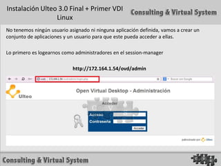 Instalación Ulteo 3.0 Final + Primer VDI
                 Linux
No tenemos ningún usuario asignado ni ninguna aplicación definida, vamos a crear un
conjunto de aplicaciones y un usuario para que este pueda acceder a ellas.

Lo primero es logearnos como administradores en el session-manager

                            http://172.164.1.54/ovd/admin
 
