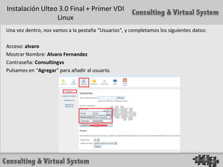 Instalación Ulteo 3.0 Final + Primer VDI
                 Linux
Una vez dentro, nos vamos a la pestaña “Usuarios“, y completamos los siguientes datos:

Acceso: alvaro
Mostrar Nombre: Alvaro Fernandez
Contraseña: Consultingvs
Pulsamos en “Agregar” para añadir al usuario.
 