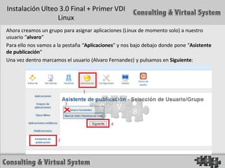 Instalación Ulteo 3.0 Final + Primer VDI
                 Linux
Ahora creamos un grupo para asignar aplicaciones (Linux de momento solo) a nuestro
usuario “alvaro“
Para ello nos vamos a la pestaña “Aplicaciones” y nos bajo debajo donde pone “Asistente
de publicación“
Una vez dentro marcamos el usuario (Alvaro Fernandez) y pulsamos en Siguiente:
 