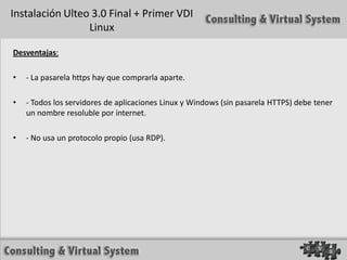 Instalación Ulteo 3.0 Final + Primer VDI
                 Linux

Desventajas:

•   - La pasarela https hay que comprarla aparte.

•   - Todos los servidores de aplicaciones Linux y Windows (sin pasarela HTTPS) debe tener
    un nombre resoluble por internet.

•   - No usa un protocolo propio (usa RDP).
 