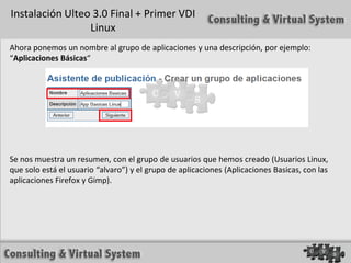Instalación Ulteo 3.0 Final + Primer VDI
                 Linux
Ahora ponemos un nombre al grupo de aplicaciones y una descripción, por ejemplo:
“Aplicaciones Básicas“




Se nos muestra un resumen, con el grupo de usuarios que hemos creado (Usuarios Linux,
que solo está el usuario “alvaro”) y el grupo de aplicaciones (Aplicaciones Basicas, con las
aplicaciones Firefox y Gimp).
 