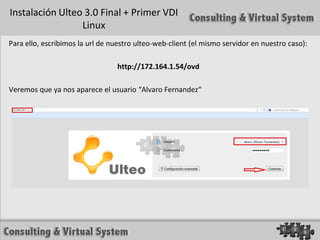 Instalación Ulteo 3.0 Final + Primer VDI
                 Linux
Para ello, escribimos la url de nuestro ulteo-web-client (el mismo servidor en nuestro caso):

                                 http://172.164.1.54/ovd

Veremos que ya nos aparece el usuario “Alvaro Fernandez“
 