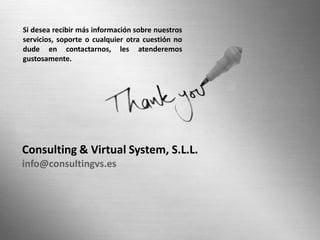 Si desea recibir más información sobre nuestros
servicios, soporte o cualquier otra cuestión no
dude en contactarnos, les atenderemos
gustosamente.




Consulting & Virtual System, S.L.L.
info@consultingvs.es
 