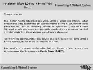 Instalación Ulteo 3.0 Final + Primer VDI
                 Linux

 Vamos a comenzar

 Para montar nuestro laboratorio con Ulteo, vamos a utilizar una máquina virtual
 directamente. Ulteo está formado por cuatro servidores o servicios: Servidor de ficheros
 (tiene que ser Linux de momento), servidor de aplicaciones (tanto Linux como
 Windows), servidor para acceso web (para poder acceder al portal y a nuestra maquina)
 y el más importante el Sesion-Manager (que administra el entorno)

 Tenemos varias opciones, instalar cada servicio en una maquina o bien, como vamos a
 hacerlo nosotros, instalar en una sola maquina los 4 roles.

 Esta solución la podemos instalar sobre Red Hat, Ubuntu o Suse. Nosotros nos
 decantamos por Ubuntu, en concreto Ubuntu Server 10.04 LTS.
 