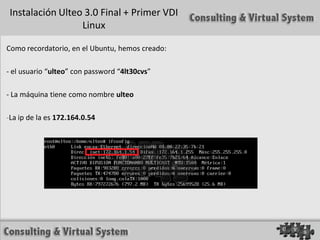 Instalación Ulteo 3.0 Final + Primer VDI
                  Linux

Como recordatorio, en el Ubuntu, hemos creado:

- el usuario “ulteo” con password “4lt30cvs”

- La máquina tiene como nombre ulteo

-La ip de la es 172.164.0.54
 