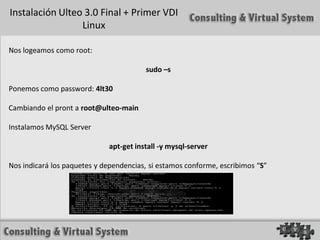 Instalación Ulteo 3.0 Final + Primer VDI
                 Linux

Nos logeamos como root:

                                        sudo –s

Ponemos como password: 4lt30

Cambiando el pront a root@ulteo-main

Instalamos MySQL Server

                             apt-get install -y mysql-server

Nos indicará los paquetes y dependencias, si estamos conforme, escribimos “S”
 