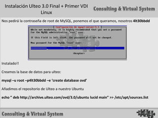 Instalación Ulteo 3.0 Final + Primer VDI
                   Linux
Nos pedirá la contraseña de root de MySQL, ponemos el que queramos, nosotros 4lt30bbdd




Instalado!!

Creamos la base de datos para ulteo:

mysql –u root –p4lt30bbdd –e ‘create database ovd’

Añadimos el repositorio de Ulteo a nuestro Ubuntu

echo ” deb http://archive.ulteo.com/ovd/3.0/ubuntu lucid main” >> /etc/apt/sources.list
 