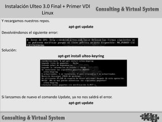 Instalación Ulteo 3.0 Final + Primer VDI
                  Linux
Y recargamos nuestros repos.
                                       apt-get update
Devolviéndonos el siguiente error:



Solución:
                                 apt-get install ulteo-keyring




Si lanzamos de nuevo el comando Update, ya no nos saldrá el error.
                                     apt-get update
 