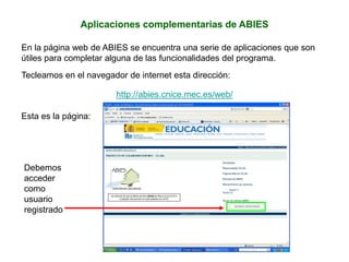 Aplicaciones complementarias de ABIES
En la página web de ABIES se encuentra una serie de aplicaciones que son
útiles para completar alguna de las funcionalidades del programa.
Tecleamos en el navegador de internet esta dirección:
http://abies.cnice.mec.es/web/
Esta es la página:
Debemos
acceder
como
usuario
registrado
 