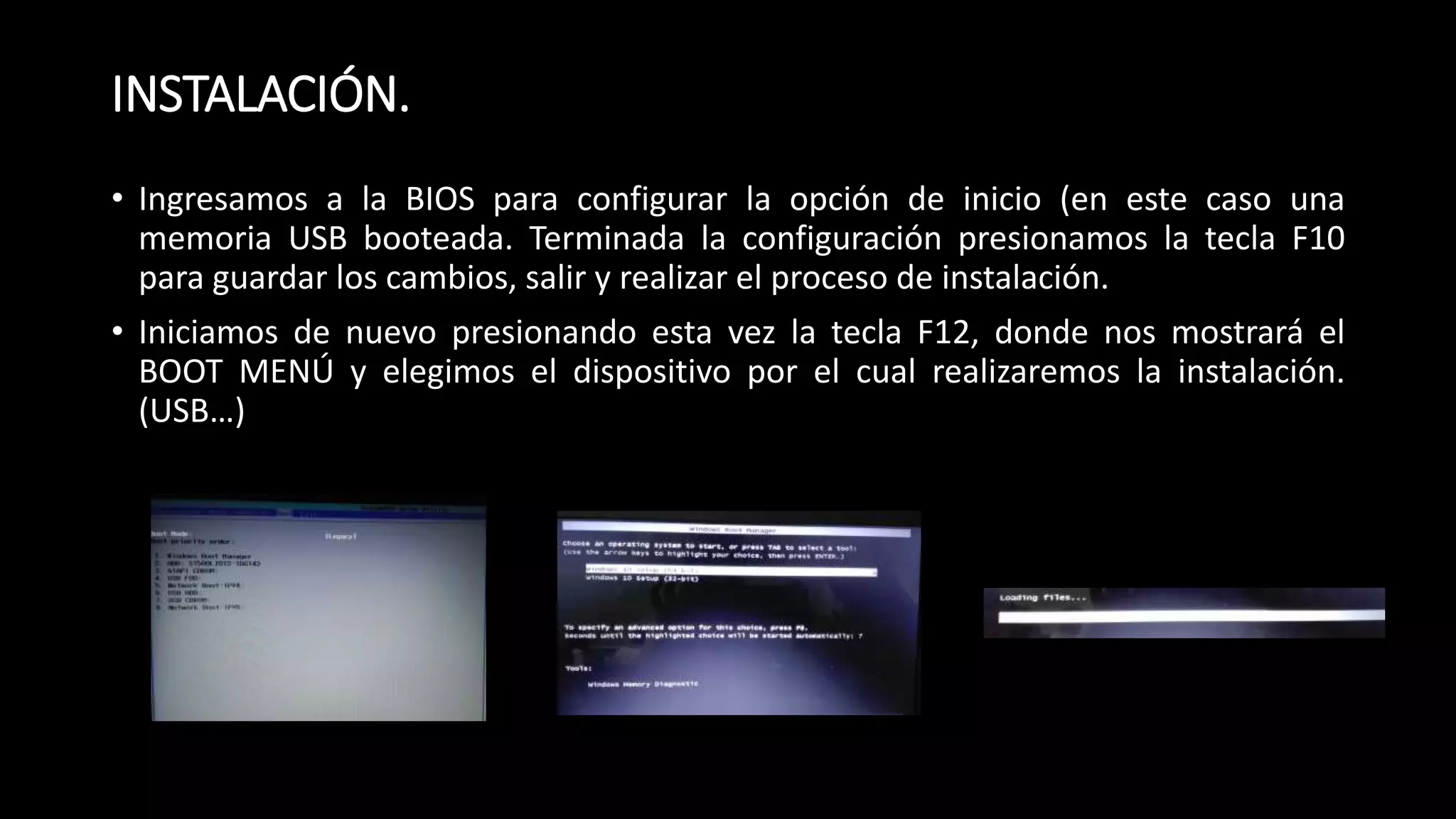 INSTALACIÓN.
• Ingresamos a la BIOS para configurar la opción de inicio (en este caso una
memoria USB booteada. Terminada la configuración presionamos la tecla F10
para guardar los cambios, salir y realizar el proceso de instalación.
• Iniciamos de nuevo presionando esta vez la tecla F12, donde nos mostrará el
BOOT MENÚ y elegimos el dispositivo por el cual realizaremos la instalación.
(USB…)
