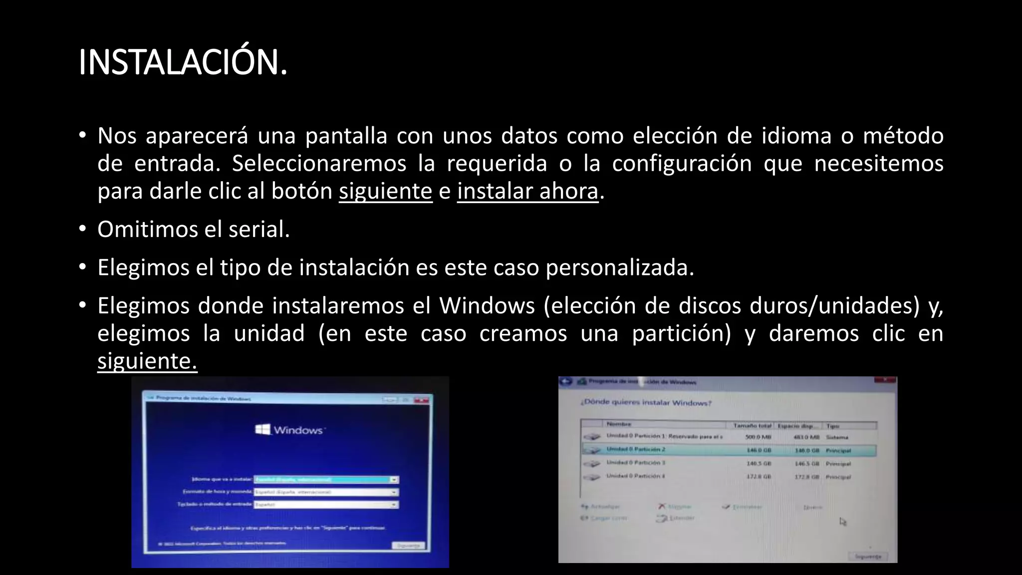 INSTALACIÓN.
• Nos aparecerá una pantalla con unos datos como elección de idioma o método
de entrada. Seleccionaremos la requerida o la configuración que necesitemos
para darle clic al botón siguiente e instalar ahora.
• Omitimos el serial.
• Elegimos el tipo de instalación es este caso personalizada.
• Elegimos donde instalaremos el Windows (elección de discos duros/unidades) y,
elegimos la unidad (en este caso creamos una partición) y daremos clic en
siguiente.