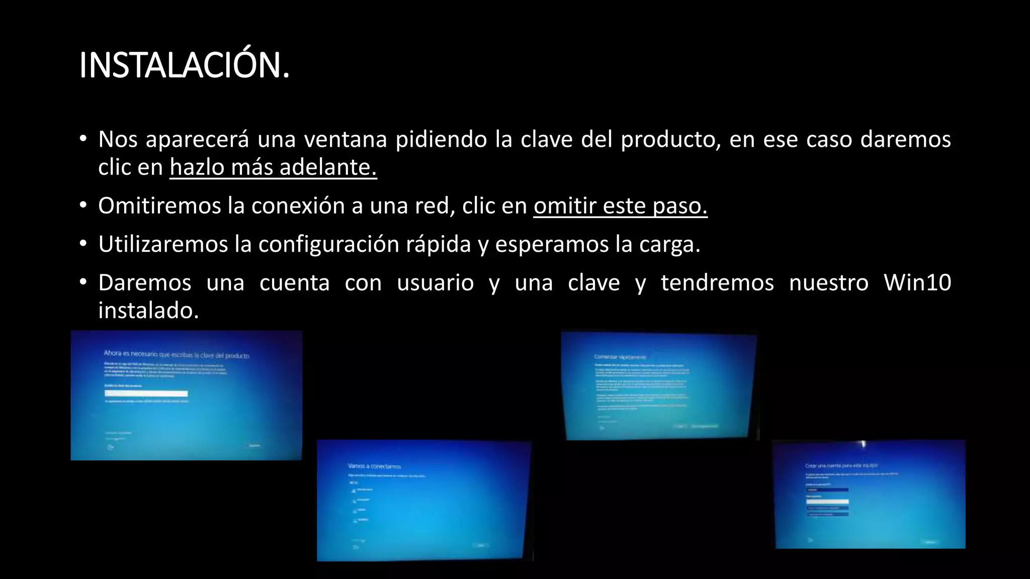 INSTALACIÓN.
• Nos aparecerá una ventana pidiendo la clave del producto, en ese caso daremos
clic en hazlo más adelante.
• Omitiremos la conexión a una red, clic en omitir este paso.
• Utilizaremos la configuración rápida y esperamos la carga.
• Daremos una cuenta con usuario y una clave y tendremos nuestro Win10
instalado.