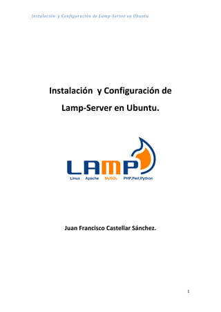 Instalación y Configuración de Lamp-Server en Ubuntu.




       Instalación y Configuración de
             Lamp-Server en Ubuntu.




              Juan Francisco Castellar Sánchez.




                                                        1
 