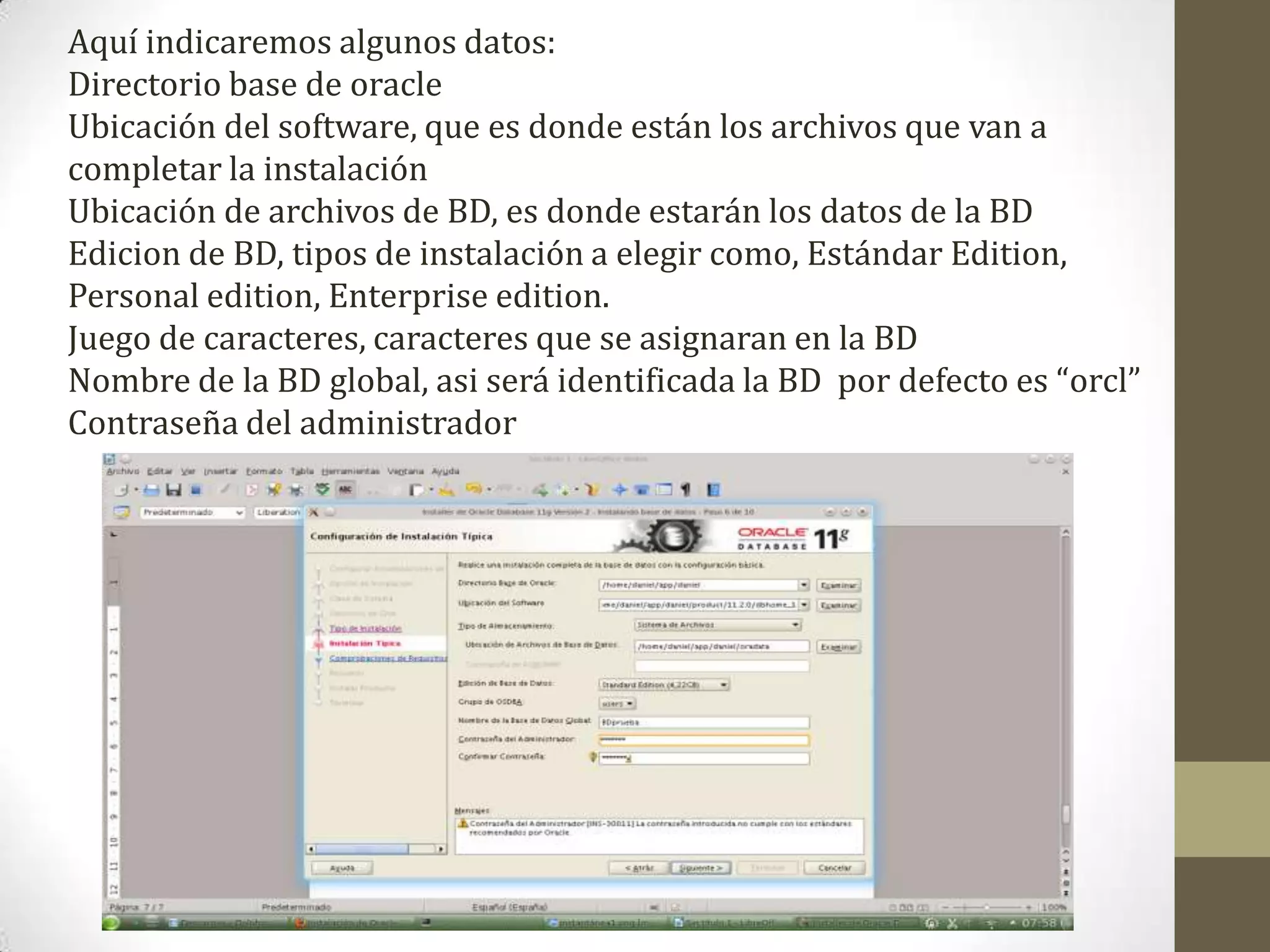 Aquí indicaremos algunos datos:
Directorio base de oracle
Ubicación del software, que es donde están los archivos que van a
completar la instalación
Ubicación de archivos de BD, es donde estarán los datos de la BD
Edicion de BD, tipos de instalación a elegir como, Estándar Edition,
Personal edition, Enterprise edition.
Juego de caracteres, caracteres que se asignaran en la BD
Nombre de la BD global, asi será identificada la BD por defecto es “orcl”
Contraseña del administrador
 