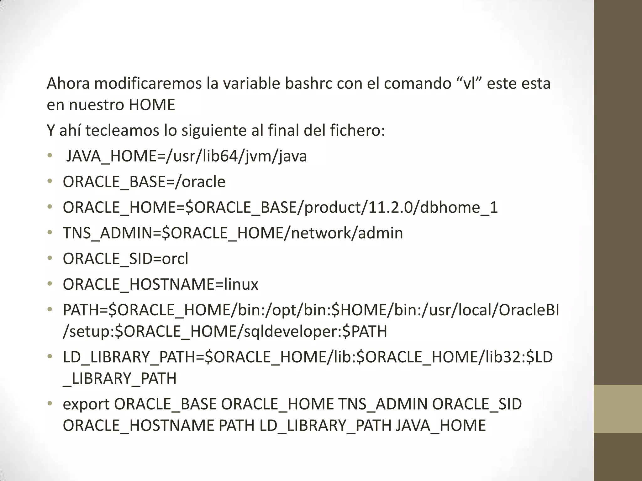 Ahora modificaremos la variable bashrc con el comando “vl” este esta
en nuestro HOME
Y ahí tecleamos lo siguiente al final del fichero:
• JAVA_HOME=/usr/lib64/jvm/java
• ORACLE_BASE=/oracle
• ORACLE_HOME=$ORACLE_BASE/product/11.2.0/dbhome_1
• TNS_ADMIN=$ORACLE_HOME/network/admin
• ORACLE_SID=orcl
• ORACLE_HOSTNAME=linux
• PATH=$ORACLE_HOME/bin:/opt/bin:$HOME/bin:/usr/local/OracleBI
  /setup:$ORACLE_HOME/sqldeveloper:$PATH
• LD_LIBRARY_PATH=$ORACLE_HOME/lib:$ORACLE_HOME/lib32:$LD
  _LIBRARY_PATH
• export ORACLE_BASE ORACLE_HOME TNS_ADMIN ORACLE_SID
  ORACLE_HOSTNAME PATH LD_LIBRARY_PATH JAVA_HOME
 