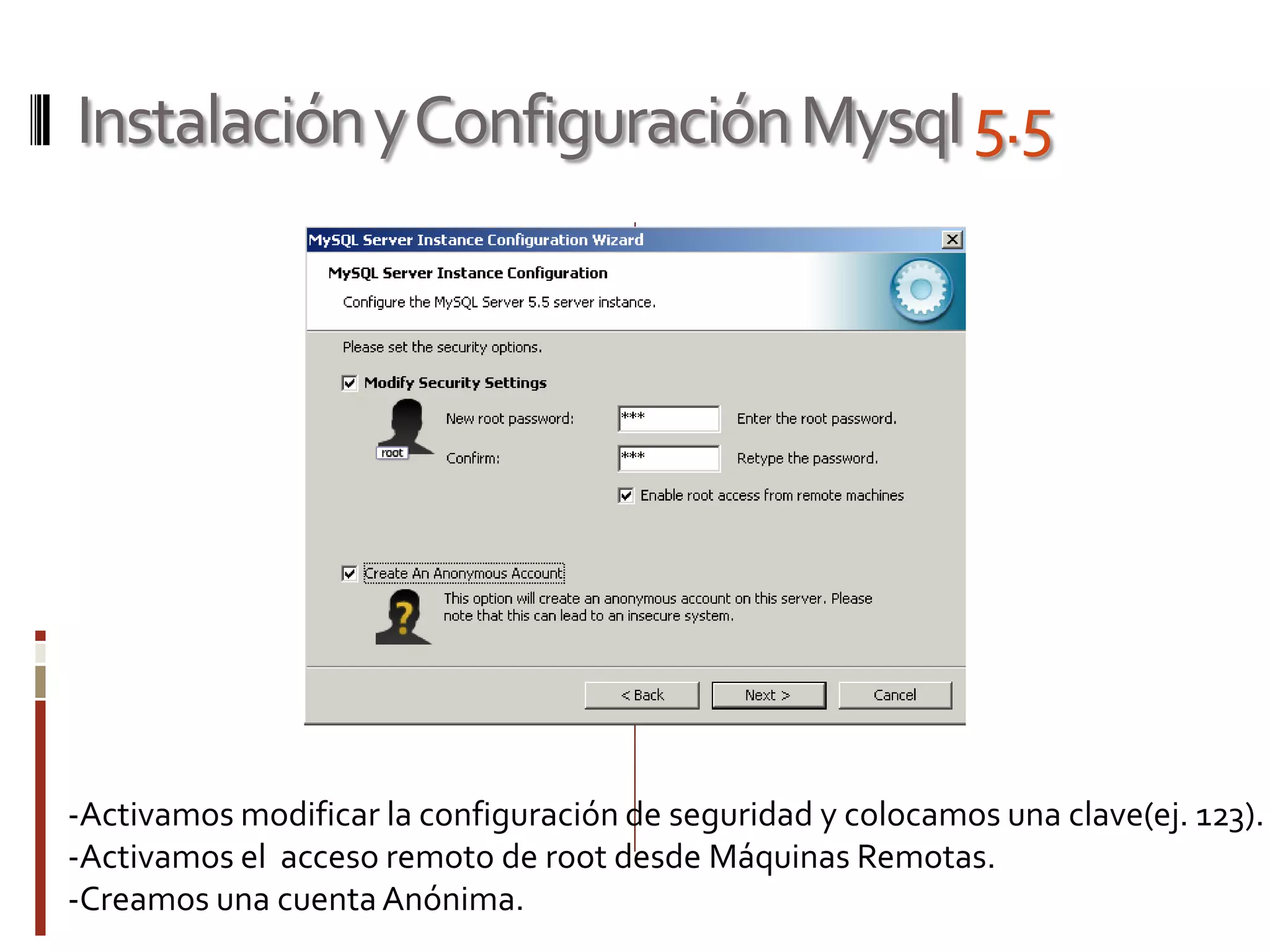 InstalaciónyConfiguraciónMysql5.5
-Activamos modificar la configuración de seguridad y colocamos una clave(ej. 123).
-Activamos el acceso remoto de root desde Máquinas Remotas.
-Creamos una cuentaAnónima.
 