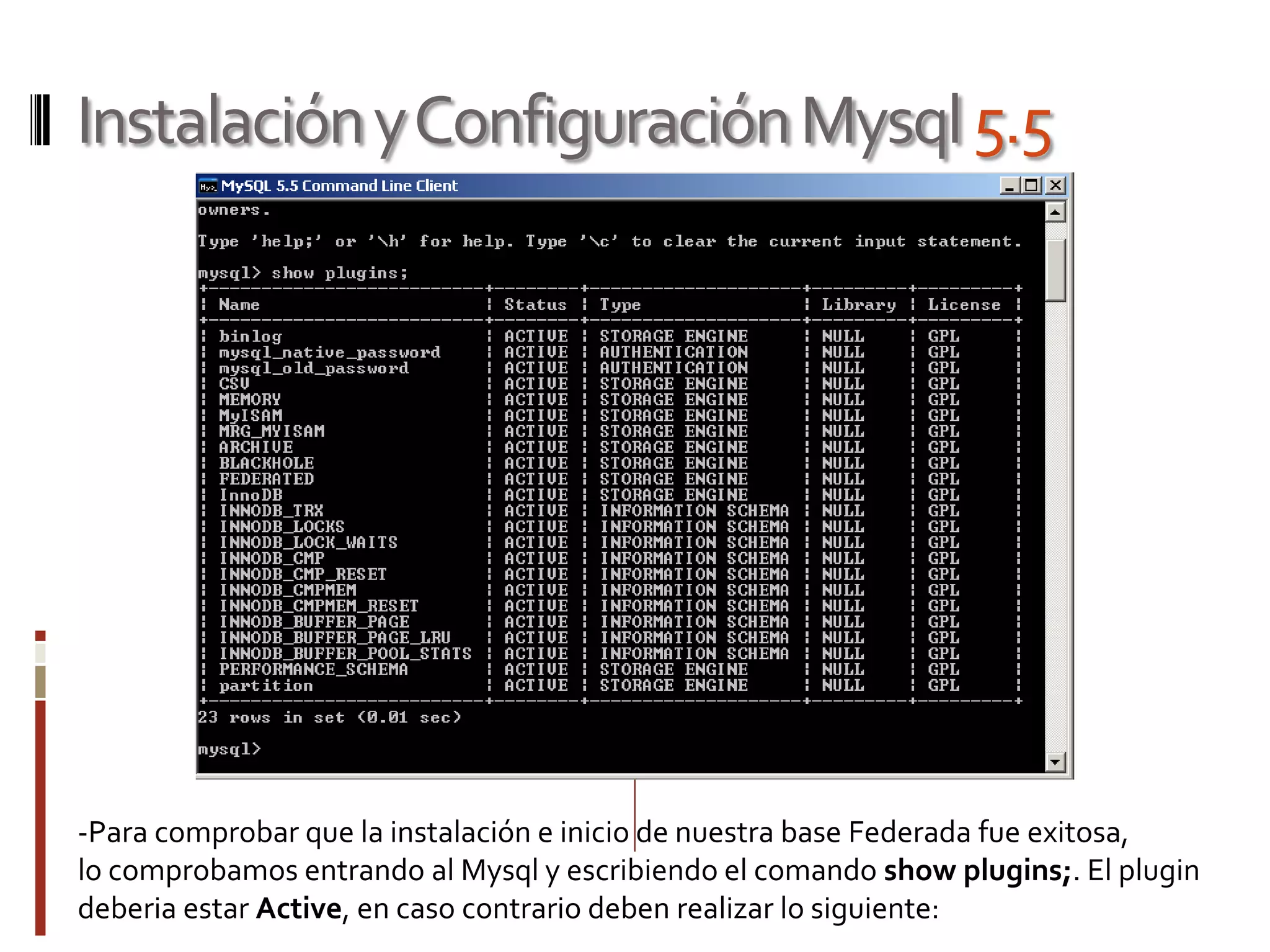 InstalaciónyConfiguraciónMysql5.5
-Para comprobar que la instalación e inicio de nuestra base Federada fue exitosa,
lo comprobamos entrando al Mysql y escribiendo el comando show plugins;. El plugin
deberia estar Active, en caso contrario deben realizar lo siguiente:
 