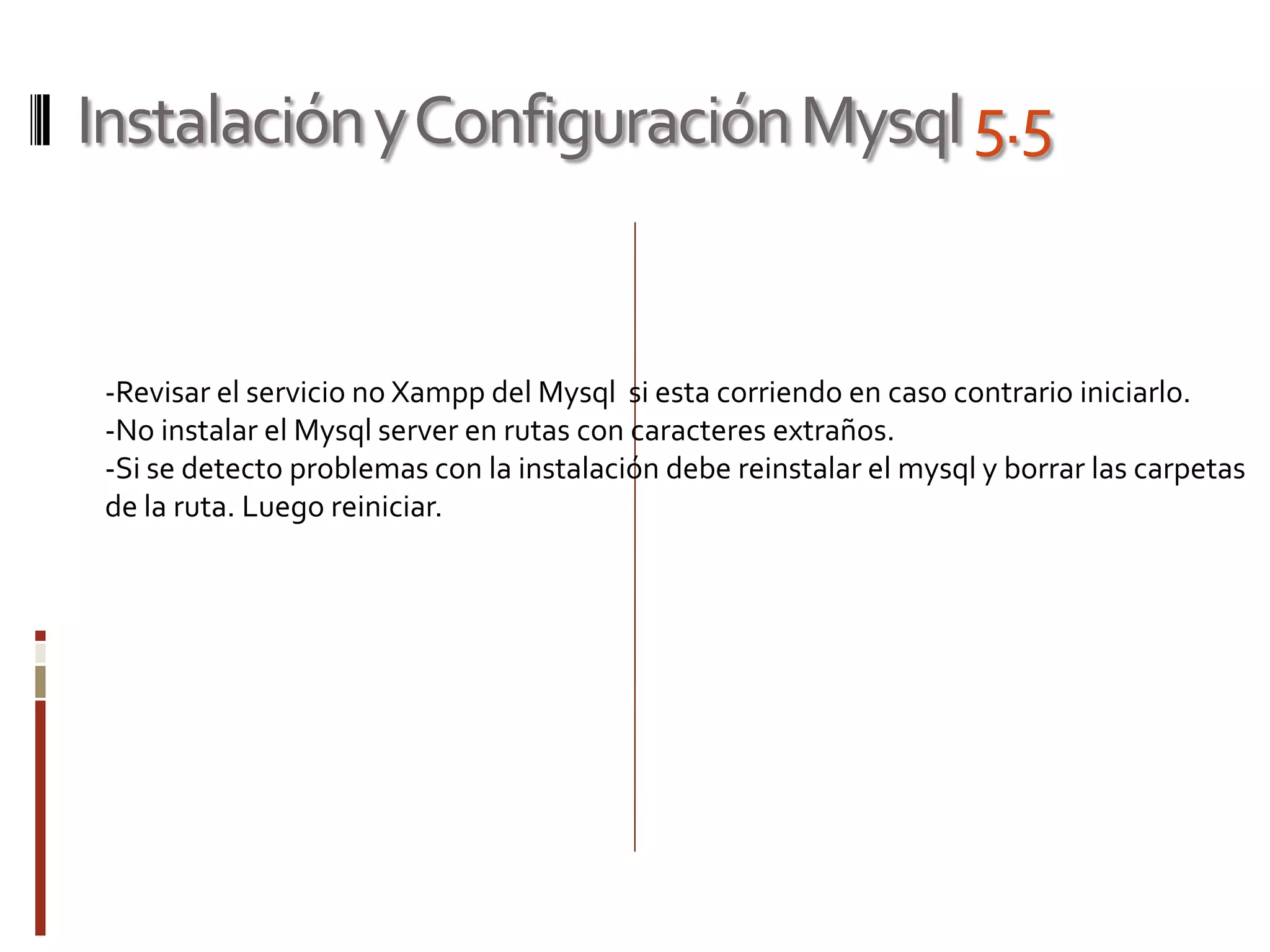 InstalaciónyConfiguraciónMysql5.5
-Revisar el servicio no Xampp del Mysql si esta corriendo en caso contrario iniciarlo.
-No instalar el Mysql server en rutas con caracteres extraños.
-Si se detecto problemas con la instalación debe reinstalar el mysql y borrar las carpetas
de la ruta. Luego reiniciar.
 