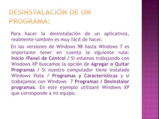 Para hacer la desinstalación de un aplicativos,
realmente también es muy fácil de hacer.
En las versiones de Windows 98 hasta Windows 7 es
importante tener en cuenta la siguiente ruta:
Inicio /Panel de Control / Si estamos trabajando con
Windows XP buscamos la opción de Agregar o Quitar
Programas / Si nuestro computador tiene instalado
Windows Vista / Programas y Características y si
trabajamos con Windows 7 Programas / Desinstalar
programas. En este ejemplo utilizaré Windows XP
que corresponde a mi equipo.
 