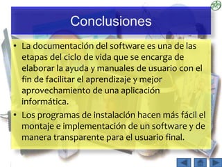 Conclusiones
• La documentación del software es una de las
etapas del ciclo de vida que se encarga de
elaborar la ayuda y manuales de usuario con el
fin de facilitar el aprendizaje y mejor
aprovechamiento de una aplicación
informática.
• Los programas de instalación hacen más fácil el
montaje e implementación de un software y de
manera transparente para el usuario final.
 