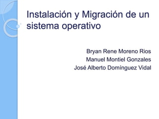 Instalación y Migración de un
sistema operativo
Bryan Rene Moreno Rios
Manuel Montiel Gonzales
José Alberto Domínguez Vidal
 