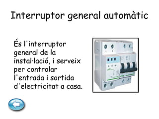 Interruptor general automàtic
És l'interruptor
general de la
instal·lació, i serveix
per controlar
l'entrada i sortida
d'electricitat a casa.
 