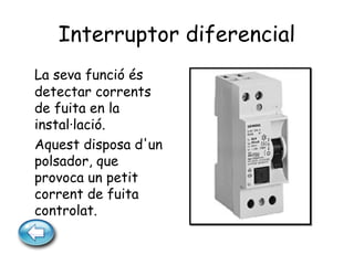 Interruptor diferencial
La seva funció és
detectar corrents
de fuita en la
instal·lació.
Aquest disposa d'un
polsador, que
provoca un petit
corrent de fuita
controlat.
 