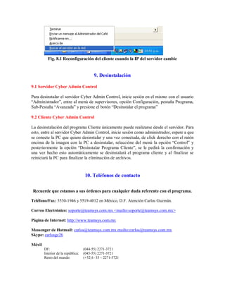 Fig. 8.1 Reconfiguración del cliente cuando la IP del servidor cambie
9. Desinstalación
9.1 Servidor Cyber Admin Control
Para desinstalar el servidor Cyber Admin Control, inicie sesión en el mismo con el usuario
“Administrador”, entre al menú de supervisores, opción Configuración, pestaña Programa,
Sub-Pestaña “Avanzada” y presione el botón “Desinstalar el programa”
9.2 Cliente Cyber Admin Control
La desinstalación del programa Cliente únicamente puede realizarse desde el servidor. Para
esto, entre al servidor Cyber Admin Control, inicie sesión como administrador, espere a que
se conecte la PC que quiere desinstalar y una vez conectada, de click derecho con el ratón
encima de la imagen con la PC a desinstalar, seleccióne del menú la opción “Control” y
posteriormente la opción “Desinstalar Programa Cliente”, se le pedirá la confirmación y
una vez hecho esto automáticamente se desinstalará el programa cliente y al finalizar se
reiniciará la PC para finalizar la eliminación de archivos.
10. Teléfonos de contacto
Recuerde que estamos a sus órdenes para cualquier duda referente con el programa.
Teléfono/Fax: 5530-1946 y 5519-4012 en México, D.F. Atención Carlos Guzmán.
Correo Electrónico: soporte@teamsys.com.mx <mailto:soporte@teamsys.com.mx>
Página de Internet: http://www.teamsys.com.mx
Messenger de Hotmail: carlos@teamsys.com.mx mailto:carlos@teamsys.com.mx
Skype: carlosgc26
Móvil
DF: (044-55) 2271-3721
Interior de la república: (045-55) 2271-3721
Resto del mundo: (+52)1- 55 – 2271-3721
 