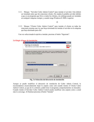 3.3.1. Marque “Servidor Cyber Admin Control” para instalar el servidor. Este deberá
ser instalado antes que las estaciones cliente. (Se emplea la palabra servidor debido
a que es un programa que Sirve a todos los clientes, sin embargo puede ser instalado
en cualquier máquina siempre y cuando tenga Windows® 2000 o superior
Ó
3.3.2. Marque “Cliente Cyber Admin Control” para instalar el cliente en todas las
estaciones remotas una vez que haya terminado de instalar el servidor en la máquina
que haya destinado para ello.
Una vez seleccionada la opción a instalar, presione el botón “Siguiente”.
3.4 Elegir el lugar de instalación
Fig. 3.4 Selección del directorio de instalación
Aunque se puede modificar el directorio de instalación de Cyber Admin Control, le
recomendamos encarecidamente dejar la carpeta como está cuando instale el Cliente Cyber
Admin Control, ya que de lo contrario, podrá tener el programa comportamientos no deseados.
Cuando instale el Servidor Cyber Admin Control puede modificar esta carpeta como a usted
más le convenga. Al finalizar presione el botón “Instalar”
 