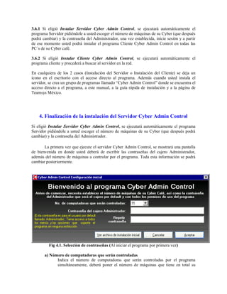 3.6.1 Si eligió Instalar Servidor Cyber Admin Control, se ejecutará automáticamente el
programa Servidor pidiéndole a usted escoger el número de máquinas de su Cyber (que después
podrá cambiar) y la contraseña del Administrador, una vez establecida, inicie sesión y a partir
de ese momento usted podrá instalar el programa Cliente Cyber Admin Control en todas las
PC´s de su Cyber café.
3.6.2 Si eligió Instalar Cliente Cyber Admin Control, se ejecutará automáticamente el
programa cliente y procederá a buscar al servidor en la red.
En cualquiera de los 2 casos (Instalación del Servidor o Instalación del Cliente) se deja un
icono en el escritorio con el acceso directo al programa. Además cuando usted instala el
servidor, se crea un grupo de programas llamado “Cyber Admin Control” donde se encuentra el
acceso directo a el programa, a este manual, a la guía rápida de instalación y a la página de
Teamsys México.
4. Finalización de la instalación del Servidor Cyber Admin Control
Si eligió Instalar Servidor Cyber Admin Control, se ejecutará automáticamente el programa
Servidor pidiéndole a usted escoger el número de máquinas de su Cyber (que después podrá
cambiar) y la contraseña del Administrador.
La primera vez que ejecute el servidor Cyber Admin Control, se mostrará una pantalla
de bienvenida en donde usted deberá de escribir las contraseñas del cajero Administrador,
además del número de máquinas a controlar por el programa. Toda esta información se podrá
cambiar posteriormente.
Fig 4.1. Selección de contraseñas (Al iniciar el programa por primera vez)
a) Número de computadoras que serán controladas
Indica el número de computadoras que serán controladas por el programa
simultáneamente, deberá poner el número de máquinas que tiene en total su
 