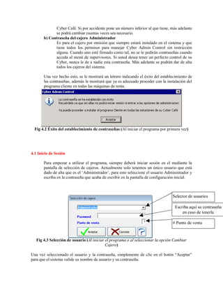 Cyber Café. Si por accidente pone un número inferior al que tiene, más adelante
se podrá cambiar cuantas veces sea necesario.
b) Contraseña del cajero Administrador
Es para el cajero por omisión que siempre estará instalado en el sistema y que
tiene todos los permisos para manejar Cyber Admin Control sin restricción
alguna. Cuando uno esté firmado como tal, no se le pedirán contraseñas cuando
acceda al menú de supervisores. Si usted desea tener un perfecto control de su
Cyber, nunca le de a nadie esta contraseña. Más adelante se podrán dar de alta
todos los cajeros del sistema.
Una vez hecho esto, se le mostrará un letrero indicando el éxito del establecimiento de
las contraseñas; además le mostrará que ya es adecuado proceder con la instalación del
programa cliente en todas las máquinas de renta.
Fig 4.2 Éxito del establecimiento de contraseñas (Al iniciar el programa por primera vez)
4.1 Inicio de Sesión
Para empezar a utilizar el programa, siempre deberá iniciar sesión en el mediante la
pantalla de selección de cajeros. Actualmente solo tenemos un único usuario que está
dado de alta que es el ‘Administrador’, para esto seleccione el usuario Administrador y
escriba en la contraseña que acaba de escribir en la pantalla de configuración inicial.
Fig 4.3 Selección de usuario (Al iniciar el programa o al seleccionar la opción Cambiar
Cajero)
Una vez seleccionado el usuario y la contraseña, simplemente de clic en el botón “Aceptar”
para que el sistema valide su nombre de usuario y su contraseña.
Escriba aquí su contraseña
en caso de tenerla
Selector de usuarios
# Punto de venta
 