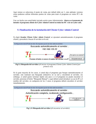 Aquí mismo se selecciona el punto de venta, por default debe ser 1, más adelante veremos
cómo podemos utilizar diferentes puntos de venta para tener el programa en varias PC´s de
venta
Una vez hecho esto usted habrá iniciado sesión como Administrador. Ahora es el momento de
instalar el programa cliente de Cyber Admin Control en todas las PC´s de su Cyber café.
5. Finalización de la instalación del Cliente Cyber Admin Control
Si eligió Instalar Cliente Cyber Admin Control, se ejecutará automáticamente el programa
cliente y procederá a buscar al servidor en la red.
Fig 5.1 Búsqueda del servidor (Al iniciar el programa Cliente Cyber Admin Control por
primera vez)
En la gran mayoría de los casos, si usted deja el programa que busque automáticamente al
servidor, este realizará una búsqueda exhaustiva en su red y encontrará al servidor, sin
embargo, si usted quiere terminar rápido este paso o si el programa no puede encontrar al
servidor, presione el botón “Búsqueda Manual” y aquí deberá usted introducir ya sea la IP o el
nombre del servidor, en cualquiera de los 2 casos el programa deberá encontrar al servidor
inmediatamente.
Fig 1.11 Búsqueda del servidor (Al encontrar al servidor)
 