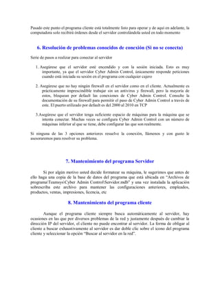 Pasado este punto el programa cliente está totalmente listo para operar y de aquí en adelante, la
computadora solo recibirá órdenes desde el servidor controlándola usted en todo momento
6. Resolución de problemas conocidos de conexión (Si no se conecta)
Serie de pasos a realizar para conectar al servidor
1. Asegúrese que el servidor esté encendido y con la sesión iniciada. Esto es muy
importante, ya que el servidor Cyber Admin Control, únicamente responde peticiones
cuando está iniciada su sesión en el programa con cualquier cajero
2. Asegúrese que no hay ningún firewall en el servidor como en el cliente. Actualmente es
prácticamente imprescindible trabajar sin un antivirus y firewall, pero la mayoría de
estos, bloquean por default las conexiones de Cyber Admin Control. Consulte la
documentación de su firewall para permitir el paso de Cyber Admin Control a través de
este. El puerto utilizado por default es del 2000 al 2010 en TCP
3.Asegúrese que el servidor tenga suficiente espacio de máquinas para la máquina que se
intenta conectar. Muchas veces se configura Cyber Admin Control con un número de
máquinas inferior al que se tiene, debe configurar las que son realmente.
Si ninguna de las 3 opciones anteriores resuelve la conexión, llámenos y con gusto le
asesoraremos para resolver su problema.
7. Mantenimiento del programa Servidor
Si por algún motivo usted decide formatear su máquina, le sugerimos que antes de
ello haga una copia de la base de datos del programa que está ubicada en “Archivos de
programaTeamsysCyber Admin ControlServidor.mdb” y una vez instalada la aplicación
sobrescriba este archivo para mantener las configuraciones anteriores, empleados,
productos, ventas, impresiones, licencia, etc
8. Mantenimiento del programa cliente
Aunque el programa cliente siempre busca automáticamente al servidor, hay
ocasiones en las que por diversos problemas de la red y justamente después de cambiar la
dirección IP del servidor, el cliente no puede encontrar al servidor. La forma de obligar al
cliente a buscar exhaustivamente al servidor es dar doble clic sobre el icono del programa
cliente y seleccionar la opción “Buscar al servidor en la red”.
 