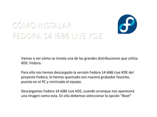 Vamos a ver cómo se instala una de las grandes distribuciones que utiliza KDE: Fedora. Para ello nos hemos descargado la versión Fedora 14 i686 Live KDE del proyecto Fedora, lo hemos quemado con nuestro grabador favorito, puesto en el PC y reiniciado el equipo. Descargamos Fedora 14 i686 Live KDE, cuando arranque nos aparecerá una imagen como esta. En ella debemos seleccionar la opción “Boot” 