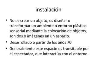 instalación
• No es crear un objeto, es diseñar o
transformar un ambiente o entorno plástico
sensorial mediante la colocación de objetos,
sonidos o imágenes en un espacio.
• Desarrollado a partir de los años 70
• Generalmente este espacio es transitable por
el espectador, que interactúa con el entorno.
 
