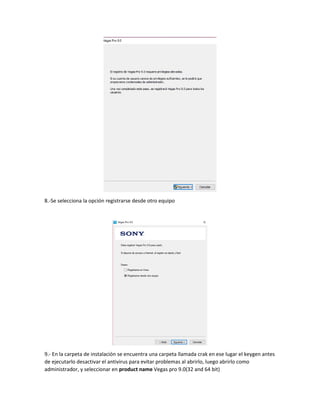 8.-Se selecciona la opción registrarse desde otro equipo
9.- En la carpeta de instalación se encuentra una carpeta llamada crak en ese lugar el keygen antes
de ejecutarlo desactivar el antivirus para evitar problemas al abrirlo, luego abrirlo como
administrador, y seleccionar en product name Vegas pro 9.0(32 and 64 bit)
 