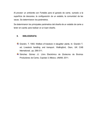 Al proveer un ambiente con Fortable para el ganado de carne, sumado a la
superficie de descanso, la configuración de un establo, la comunidad de las
vacas. Se determinaron los parámetros.
Se determinaron los principales parámetros del diseño de un establo de carne a
tener en cuenta para realizar ar un buen diseño.
II. BIBLIOGRAFIA
Grandin, T. 1993. Welfare of livestock in slaughter plants. In: Grandin T.
ed. Livestock handling and transport. Wallingford, Oxon, UK: CAB
International, pp. 289-311.
Sánchez Gómez J.I. Libro Electrónico de Zootecnia de Bovinos
Productores de Carne, Capitulo 3, México, UNAM, 2011.
 
