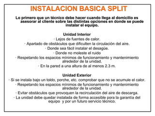 INSTALACION BASICA SPLIT
Lo primero que un técnico debe hacer cuando llega al domicilio es
asesorar al cliente sobre las distintas opciones en donde se puede
instalar el equipo.
Unidad Interior
· Lejos de fuentes de calor.
· Apartado de obstáculos que dificulten la circulación del aire.
· Donde sea fácil instalar el desagüe.
· Donde no moleste el ruido
· Respetando los espacios mínimos de funcionamiento y mantenimiento
alrededor de la unidad.
· En la pared a una altura de al menos 2.3 m.
Unidad Exterior
· Si se instala bajo un toldo, porche, etc. comprobar que no se acumule el calor.
· Respetando los espacios mínimos de funcionamiento y mantenimiento
alrededor de la unidad.
· Evitar obstáculos que provoquen la recirculación del aire de descarga.
· La unidad debe quedar instalada de forma accesible pora la garantía del
equipo y por un futuro servicio técnico.
 