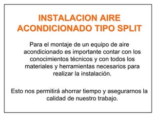 INSTALACION AIRE
ACONDICIONADO TIPO SPLIT
Para el montaje de un equipo de aire
acondicionado es importante contar con los
conocimientos técnicos y con todos los
materiales y herramientas necesarios para
realizar la instalación.
Esto nos permitirá ahorrar tiempo y asegurarnos la
calidad de nuestro trabajo.
 