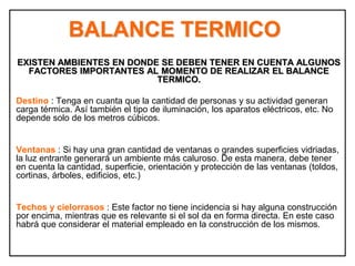 BALANCE TERMICO
EXISTEN AMBIENTES EN DONDE SE DEBEN TENER EN CUENTA ALGUNOS
FACTORES IMPORTANTES AL MOMENTO DE REALIZAR EL BALANCE
TERMICO.
Destino : Tenga en cuanta que la cantidad de personas y su actividad generan
carga térmica. Así también el tipo de iluminación, los aparatos eléctricos, etc. No
depende solo de los metros cúbicos.
Ventanas : Si hay una gran cantidad de ventanas o grandes superficies vidriadas,
la luz entrante generará un ambiente más caluroso. De esta manera, debe tener
en cuenta la cantidad, superficie, orientación y protección de las ventanas (toldos,
cortinas, árboles, edificios, etc.)
Techos y cielorrasos : Este factor no tiene incidencia si hay alguna construcción
por encima, mientras que es relevante si el sol da en forma directa. En este caso
habrá que considerar el material empleado en la construcción de los mismos.
 