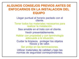 ALGUNOS CONSEJOS PREVIOS ANTES DE
ENFOCARNOS EN LA INSTALACION DEL
EQUIPO
Llegar puntual al horario pactado con el
cliente.
Tener todos los materiales necesarios para
realizar la instalación.
Sea amable en el trato con el cliente.
Vestir presentablemente.
Hablar con propiedad y con terminología
adecuada a la situación.
Cuidar la limpieza, proteger los objetos
físicos y de valor.
Ser prolijo en las terminaciones.
Utilizar materiales de calidad y bajo las
normas de seguridad correspondientes.
 