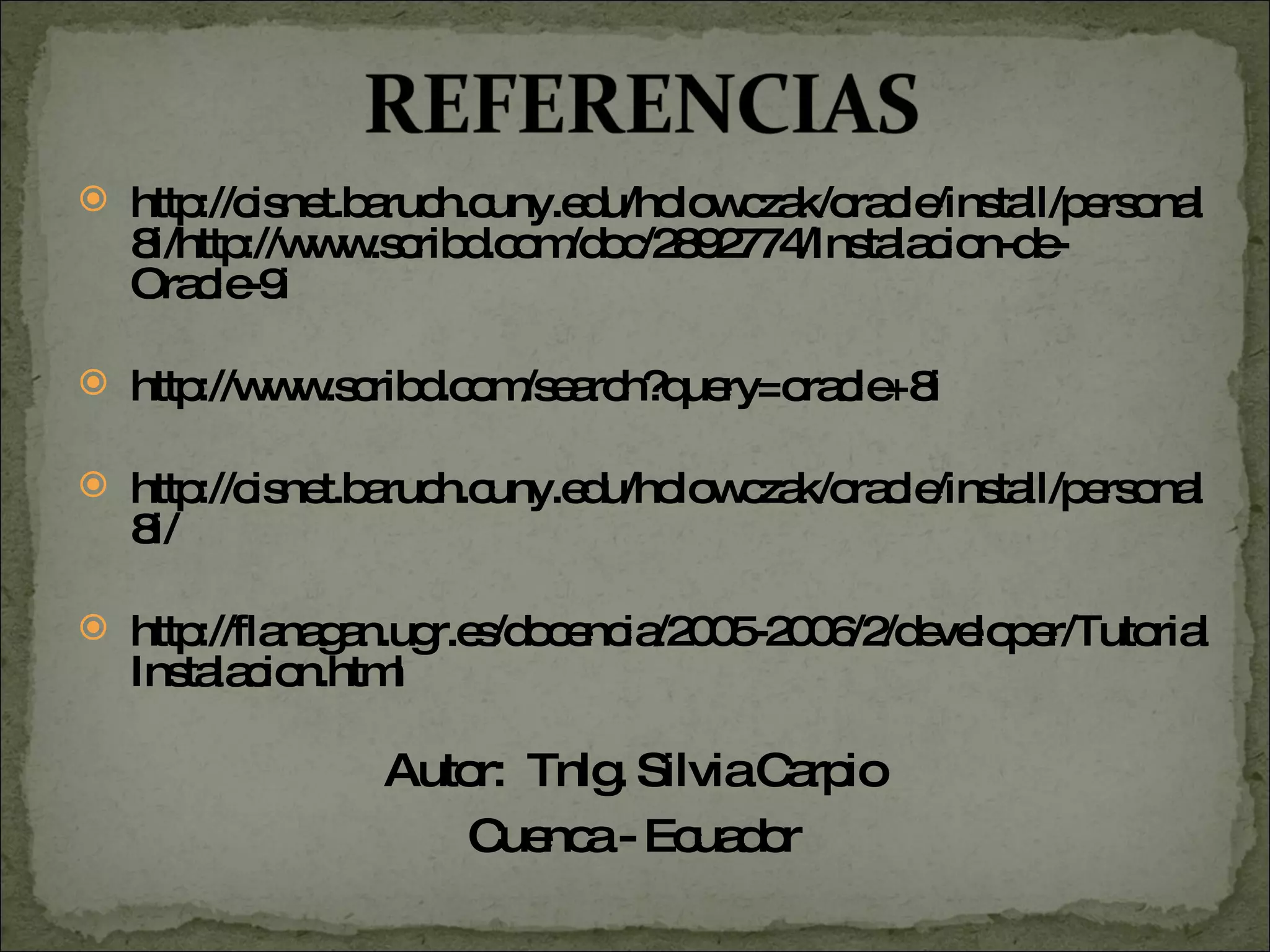 http://cisnet.baruch.cuny.edu/holowczak/oracle/install/personal8i/http://www.scribd.com/doc/2892774/Instalacion-de-Oracle-9i http://www.scribd.com/search?query=oracle+8i http://cisnet.baruch.cuny.edu/holowczak/oracle/install/personal8i/ http://flanagan.ugr.es/docencia/2005-2006/2/developer/TutorialInstalacion.html Autor:  Tnlg. Silvia Carpio Cuenca - Ecuador 