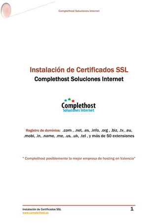 Complethost Soluciones Internet
Instalación de Certificados SSL
www.complethost.es
1
Instalación de Certificados SSL
Complethost Soluciones Internet
Registro de dominios: .com , .net, .es, .info, .org , .biz, .tv, .eu,
.mobi, .in, .name, .me, .us, .uk, .tel , y más de 50 extensiones
" Complethost posiblemente la mejor empresa de hosting en Valencia"
 