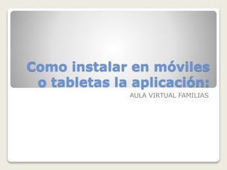 Como instalar en móviles
o tabletas la aplicación:
AULA VIRTUAL FAMILIAS
 