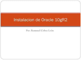 Por: Rommel Cobos León Instalacion de Oracle 10gR2 